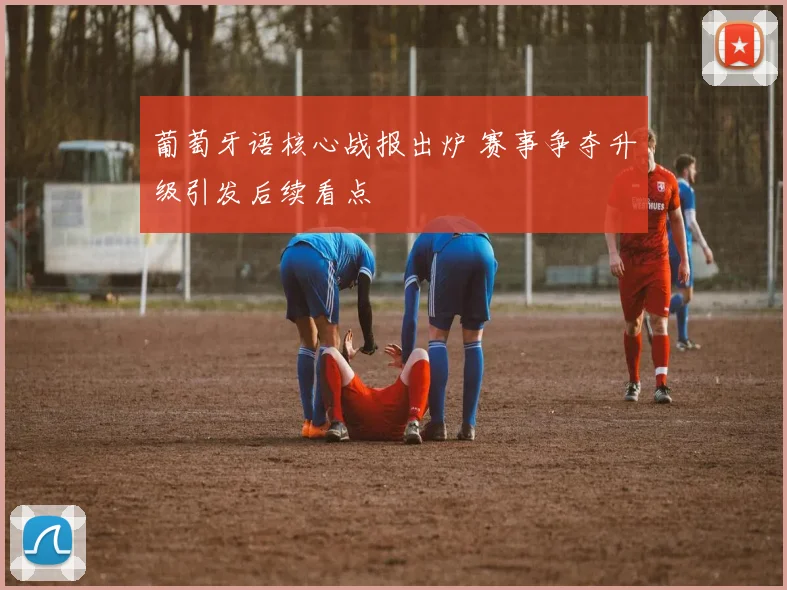 葡萄牙语核心战报出炉 赛事争夺升级引发后续看点