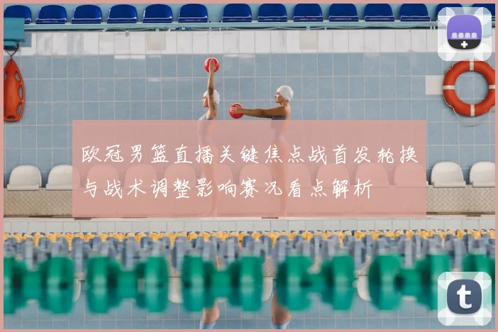 欧冠男篮直播关键焦点战首发轮换与战术调整影响赛况看点解析