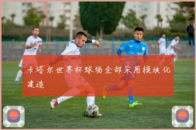 卡塔尔世界杯球场全部采用模块化建造
