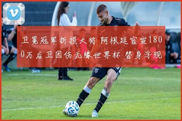 卫冕冠军折损大将 阿根廷官宣1800万后卫因伤无缘世界杯 替身浮现