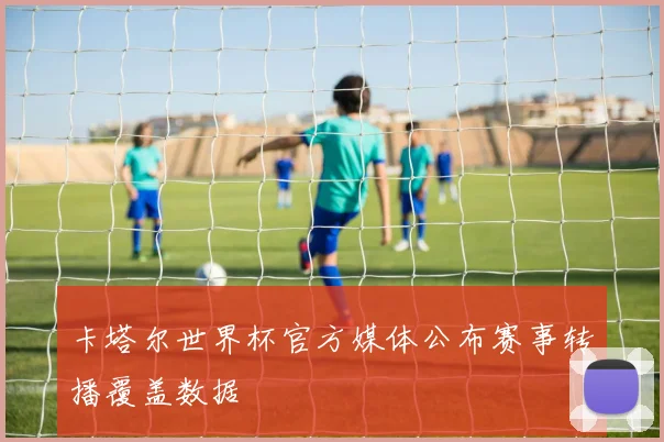 卡塔尔世界杯官方媒体公布赛事转播覆盖数据