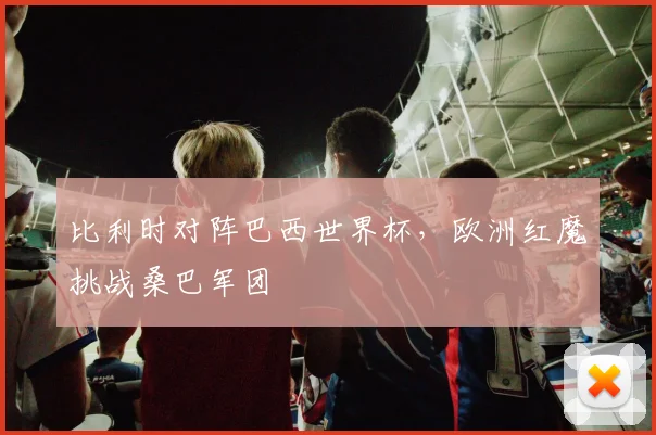 比利时对阵巴西世界杯,欧洲红魔挑战桑巴军团