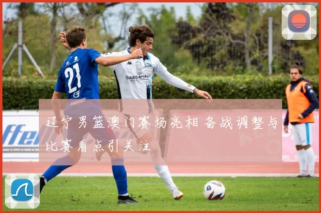 辽宁男篮澳门赛场亮相 备战调整与比赛看点引关注