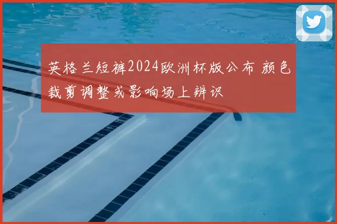 英格兰短裤2024欧洲杯版公布 颜色裁剪调整或影响场上辨识