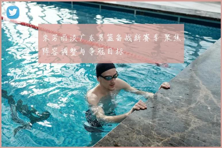 朱芳雨谈广东男篮备战新赛季 聚焦阵容调整与争冠目标