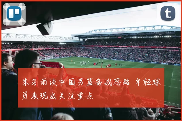 朱芳雨谈中国男篮备战思路 年轻球员表现成关注重点