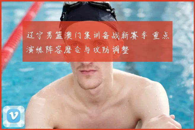 辽宁男篮澳门集训备战新赛季 重点演练阵容磨合与攻防调整