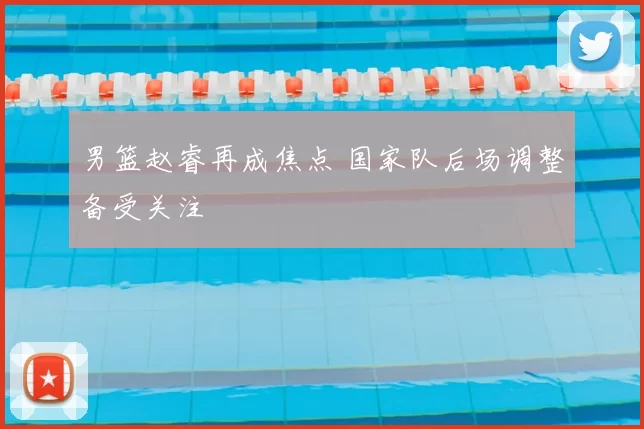 男篮赵睿再成焦点 国家队后场调整备受关注