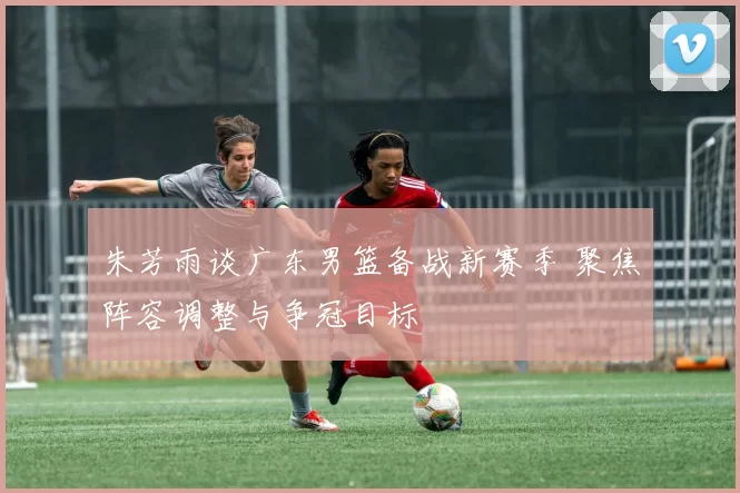 朱芳雨谈广东男篮备战新赛季 聚焦阵容调整与争冠目标