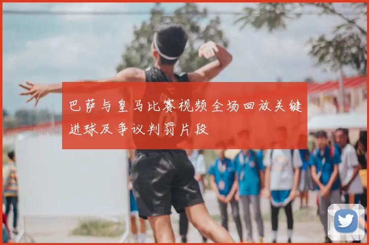 巴萨与皇马比赛视频全场回放关键进球及争议判罚片段