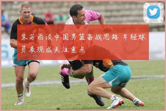 朱芳雨谈中国男篮备战思路 年轻球员表现成关注重点