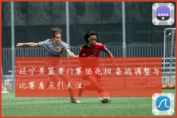 辽宁男篮澳门赛场亮相 备战调整与比赛看点引关注