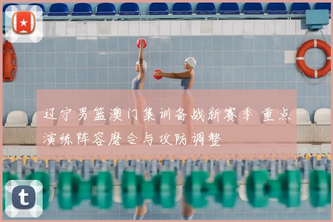 辽宁男篮澳门集训备战新赛季 重点演练阵容磨合与攻防调整