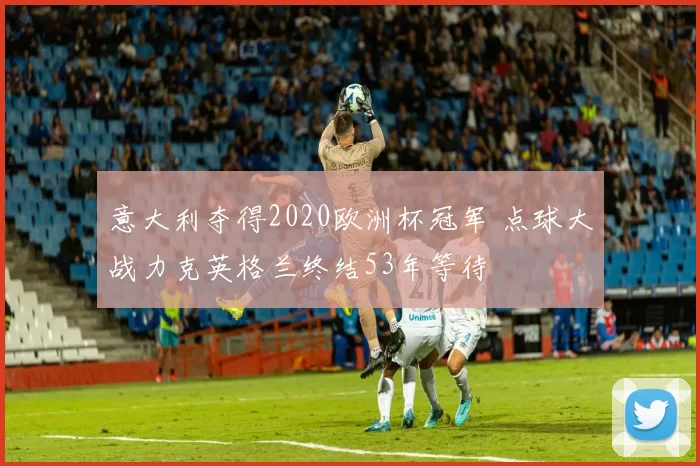 意大利夺得2020欧洲杯冠军 点球大战力克英格兰终结53年等待